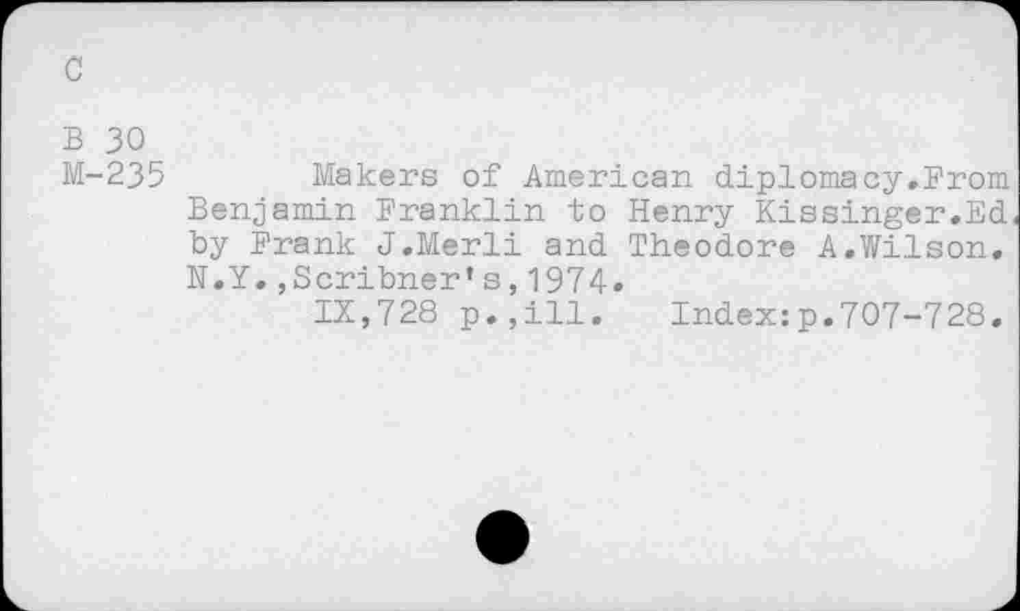 ﻿c
B 30
M-235
Makers of American diplomacy.From Benjamin Franklin to Henry Kissinger.Ed by Frank J.Merli and Theodore A.Wilson. N.Y.,Scribner’s,1974«
IX,728 p.,ill. Index:p.707-728.